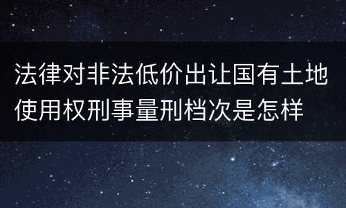 法律对非法低价出让国有土地使用权刑事量刑档次是怎样
