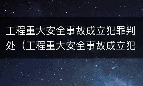 工程重大安全事故成立犯罪判处（工程重大安全事故成立犯罪判处多少年）