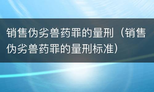 销售伪劣兽药罪的量刑（销售伪劣兽药罪的量刑标准）