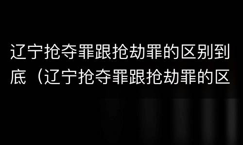 辽宁抢夺罪跟抢劫罪的区别到底（辽宁抢夺罪跟抢劫罪的区别到底在哪）