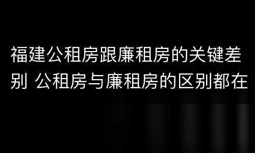 福建公租房跟廉租房的关键差别 公租房与廉租房的区别都在此,别再搞错了!