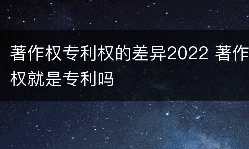 著作权专利权的差异2022 著作权就是专利吗