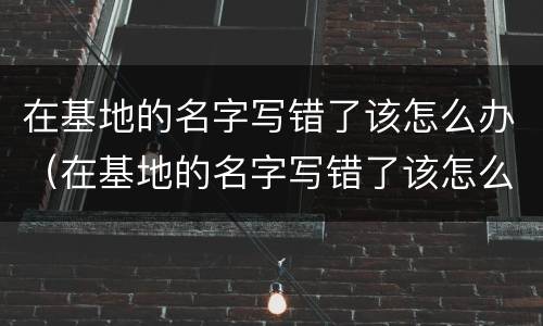 在基地的名字写错了该怎么办（在基地的名字写错了该怎么办呢）