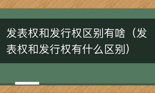 发表权和发行权区别有啥（发表权和发行权有什么区别）