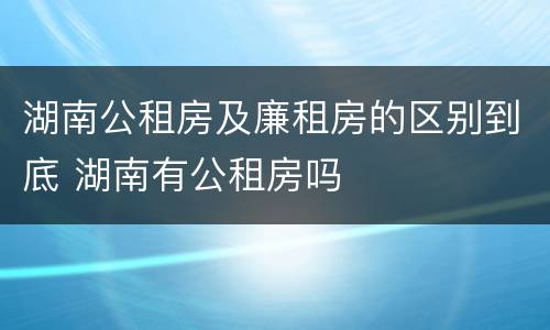 湖南公租房及廉租房的区别到底 湖南有公租房吗