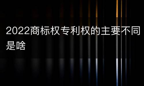 2022商标权专利权的主要不同是啥