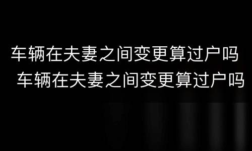 车辆在夫妻之间变更算过户吗 车辆在夫妻之间变更算过户吗怎么办