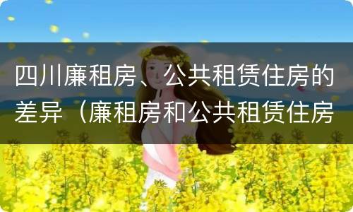 四川廉租房、公共租赁住房的差异（廉租房和公共租赁住房的区别）