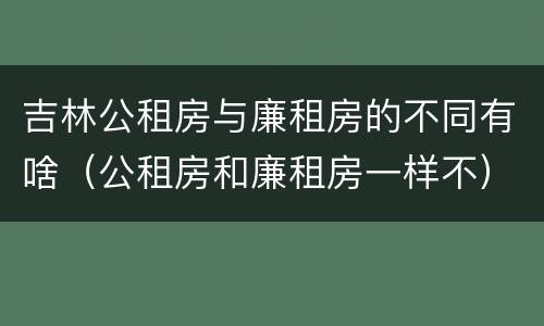 吉林公租房与廉租房的不同有啥（公租房和廉租房一样不）