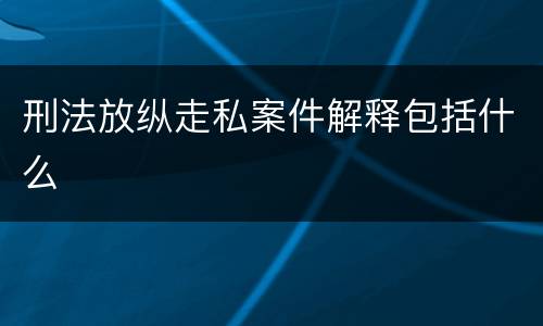 刑法放纵走私案件解释包括什么