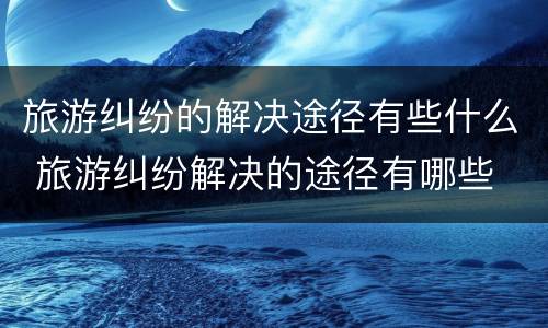 旅游纠纷的解决途径有些什么 旅游纠纷解决的途径有哪些