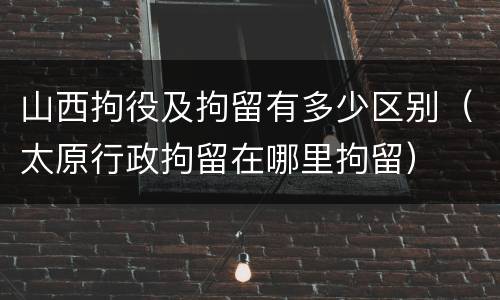 山西拘役及拘留有多少区别（太原行政拘留在哪里拘留）