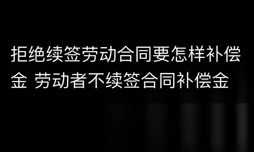 拒绝续签劳动合同要怎样补偿金 劳动者不续签合同补偿金