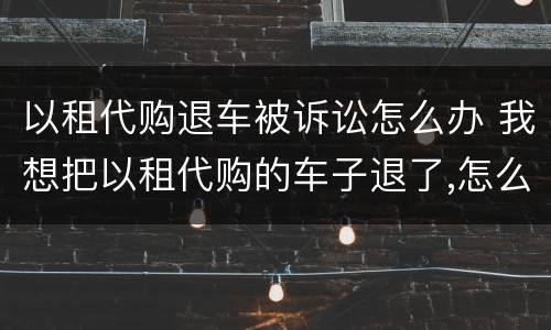 以租代购退车被诉讼怎么办 我想把以租代购的车子退了,怎么处理