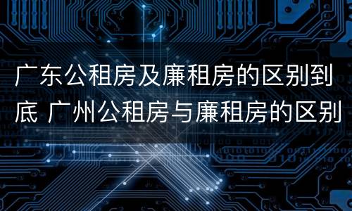 广东公租房及廉租房的区别到底 广州公租房与廉租房的区别