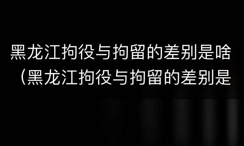 黑龙江拘役与拘留的差别是啥（黑龙江拘役与拘留的差别是啥呀）