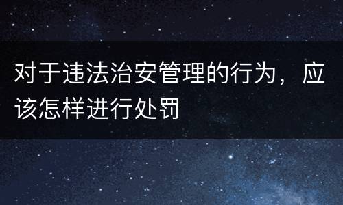 对于违法治安管理的行为，应该怎样进行处罚