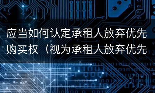 应当如何认定承租人放弃优先购买权（视为承租人放弃优先购买权）
