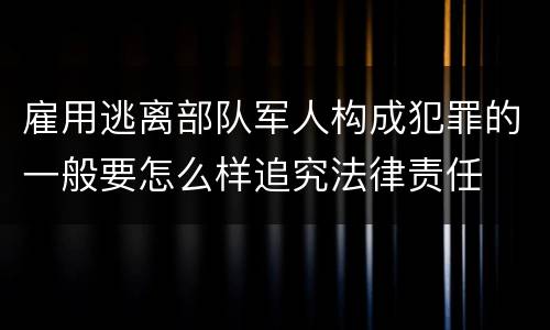 雇用逃离部队军人构成犯罪的一般要怎么样追究法律责任