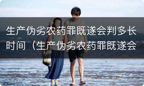 生产伪劣农药罪既遂会判多长时间（生产伪劣农药罪既遂会判多长时间以上）