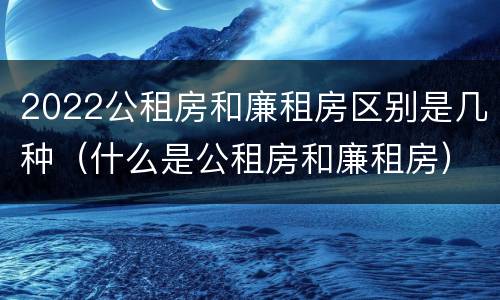 2022公租房和廉租房区别是几种（什么是公租房和廉租房）
