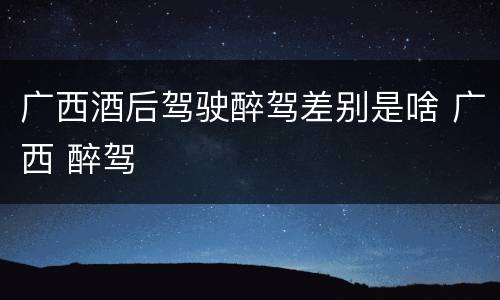 广西酒后驾驶醉驾差别是啥 广西 醉驾