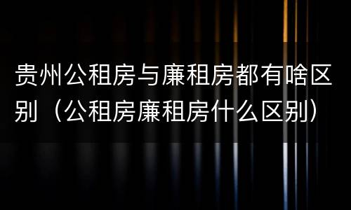 贵州公租房与廉租房都有啥区别（公租房廉租房什么区别）