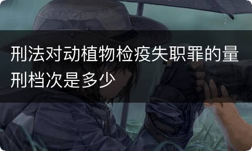刑法对动植物检疫失职罪的量刑档次是多少