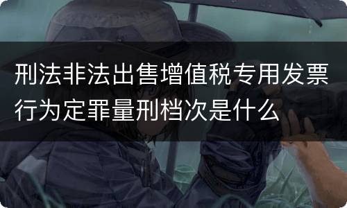 刑法非法出售增值税专用发票行为定罪量刑档次是什么