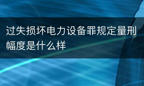 过失损坏电力设备罪规定量刑幅度是什么样