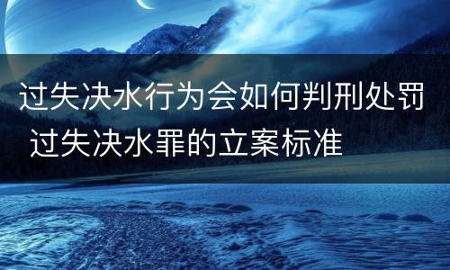 过失决水行为会如何判刑处罚 过失决水罪的立案标准