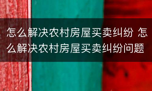 怎么解决农村房屋买卖纠纷 怎么解决农村房屋买卖纠纷问题