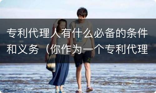 专利代理人有什么必备的条件和义务（你作为一个专利代理人应该具备哪些方面的知识）