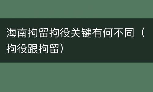 海南拘留拘役关键有何不同（拘役跟拘留）