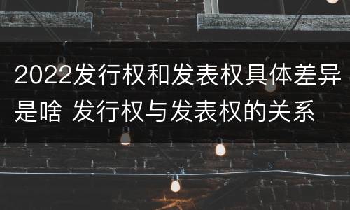 2022发行权和发表权具体差异是啥 发行权与发表权的关系