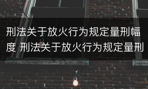 刑法关于放火行为规定量刑幅度 刑法关于放火行为规定量刑幅度是多少