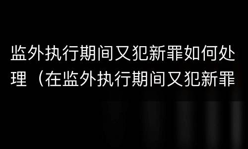 监外执行期间又犯新罪如何处理（在监外执行期间又犯新罪）