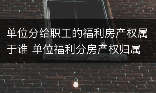 单位分给职工的福利房产权属于谁 单位福利分房产权归属