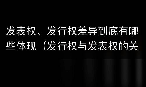 发表权、发行权差异到底有哪些体现（发行权与发表权的关系）
