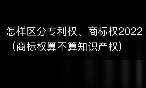 怎样区分专利权、商标权2022（商标权算不算知识产权）