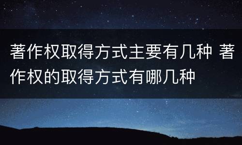 著作权取得方式主要有几种 著作权的取得方式有哪几种