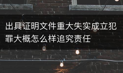 出具证明文件重大失实成立犯罪大概怎么样追究责任