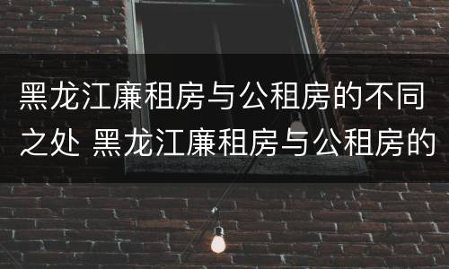 黑龙江廉租房与公租房的不同之处 黑龙江廉租房与公租房的不同之处在哪
