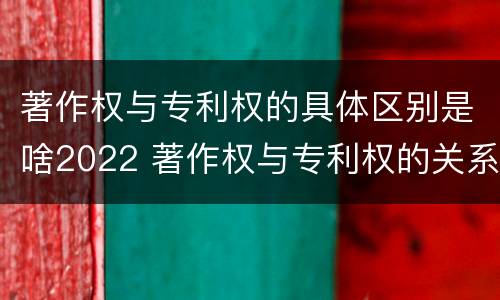 著作权与专利权的具体区别是啥2022 著作权与专利权的关系