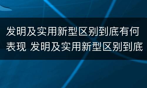 发明及实用新型区别到底有何表现 发明及实用新型区别到底有何表现和特点