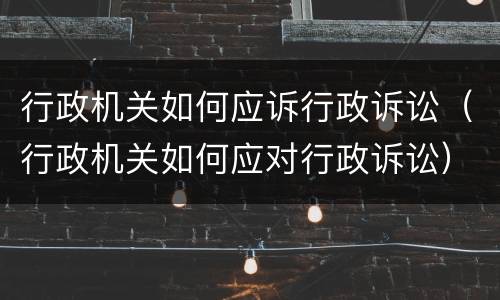 行政机关如何应诉行政诉讼（行政机关如何应对行政诉讼）