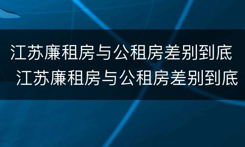 江苏廉租房与公租房差别到底 江苏廉租房与公租房差别到底有多大