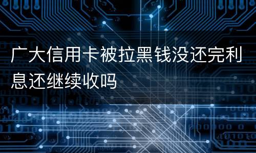 广大信用卡被拉黑钱没还完利息还继续收吗