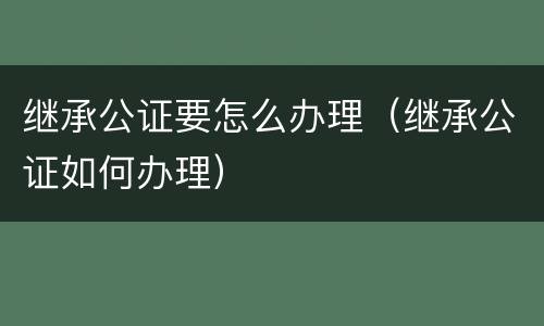 继承公证要怎么办理（继承公证如何办理）