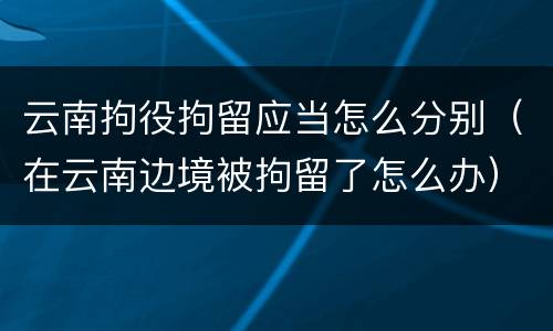 云南拘役拘留应当怎么分别（在云南边境被拘留了怎么办）